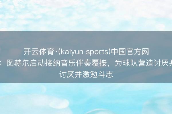 开云体育·(kaiyun sports)中国官方网站 奥莱报：图赫尔启动接纳音乐伴奏覆按，为球队营造讨厌并激勉斗志