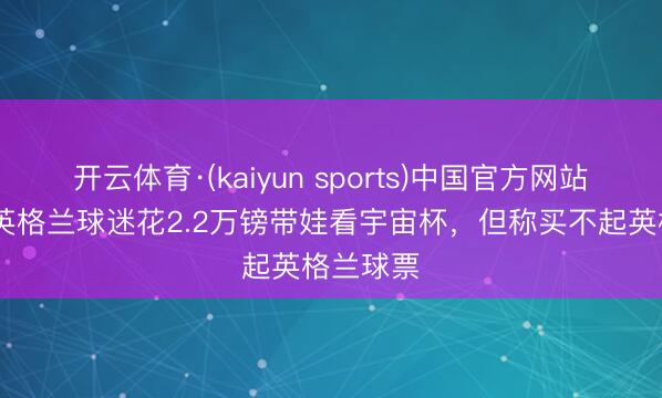 开云体育·(kaiyun sports)中国官方网站 镜报:英格兰球迷花2.2万镑带娃看宇宙杯,但称买不起英格兰球票
