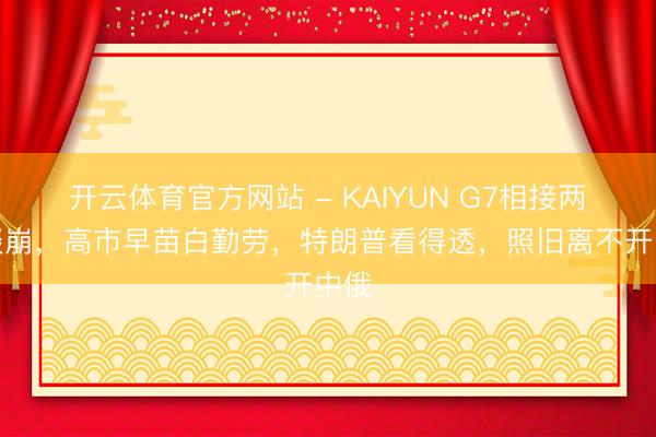 开云体育官方网站 - KAIYUN G7相接两年谈崩，高市早苗白勤劳，特朗普看得透，照旧离不开中俄