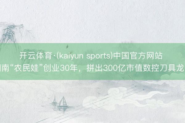 开云体育·(kaiyun sports)中国官方网站 湖南“农民娃”创业30年,拼出300亿市值数控刀具龙头
