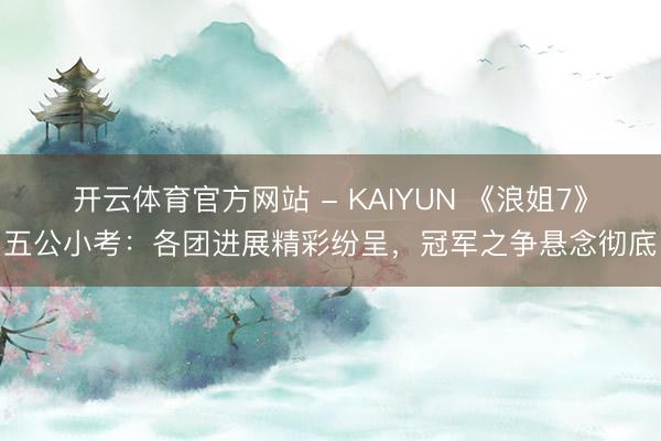 开云体育官方网站 - KAIYUN 《浪姐7》五公小考：各团进展精彩纷呈，冠军之争悬念彻底
