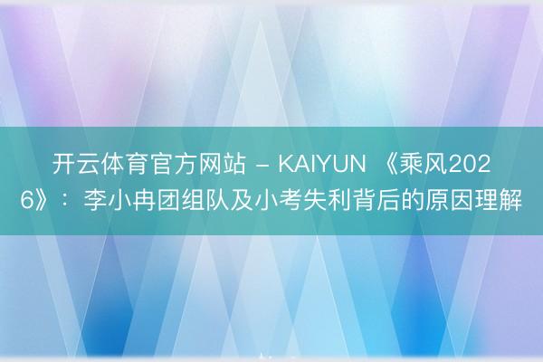 开云体育官方网站 - KAIYUN 《乘风2026》:李小冉团组队及小考失利背后的原因理解